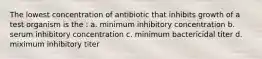 The lowest concentration of antibiotic that inhibits growth of a test organism is the : a. minimum inhibitory concentration b. serum inhibitory concentration c. minimum bactericidal titer d. miximum inhibitory titer