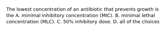 The lowest concentration of an antibiotic that prevents growth is the A. minimal inhibitory concentration (MIC). B. minimal lethal concentration (MLC). C. 50% inhibitory dose. D. all of the choices