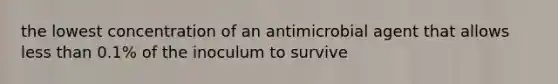 the lowest concentration of an antimicrobial agent that allows less than 0.1% of the inoculum to survive