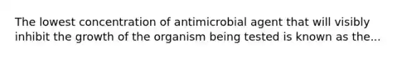 The lowest concentration of antimicrobial agent that will visibly inhibit the growth of the organism being tested is known as the...