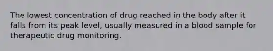 The lowest concentration of drug reached in the body after it falls from its peak level, usually measured in a blood sample for therapeutic drug monitoring.