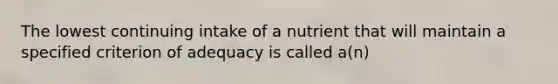 The lowest continuing intake of a nutrient that will maintain a specified criterion of adequacy is called a(n)