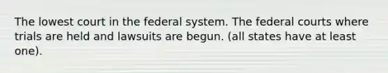 The lowest court in the federal system. The federal courts where trials are held and lawsuits are begun. (all states have at least one).