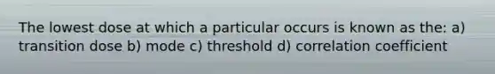 The lowest dose at which a particular occurs is known as the: a) transition dose b) mode c) threshold d) correlation coefficient