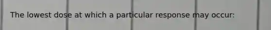 The lowest dose at which a particular response may occur: