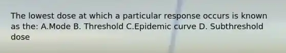 The lowest dose at which a particular response occurs is known as the: A.Mode B. Threshold C.Epidemic curve D. Subthreshold dose