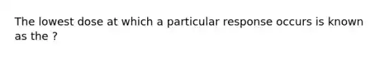 The lowest dose at which a particular response occurs is known as the ?