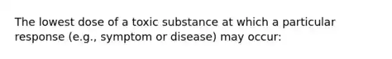 The lowest dose of a toxic substance at which a particular response (e.g., symptom or disease) may occur: