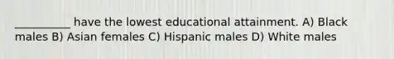 __________ have the lowest educational attainment. A) Black males B) Asian females C) Hispanic males D) White males