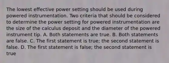 The lowest effective power setting should be used during powered instrumentation. Two criteria that should be considered to determine the power setting for powered instrumentation are the size of the calculus deposit and the diameter of the powered instrument tip. A. Both statements are true. B. Both statements are false. C. The first statement is true; the second statement is false. D. The first statement is false; the second statement is true