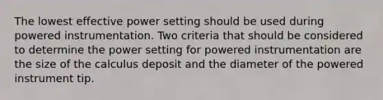 The lowest effective power setting should be used during powered instrumentation. Two criteria that should be considered to determine the power setting for powered instrumentation are the size of the calculus deposit and the diameter of the powered instrument tip.