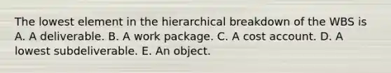 The lowest element in the hierarchical breakdown of the WBS is A. A deliverable. B. A work package. C. A cost account. D. A lowest subdeliverable. E. An object.