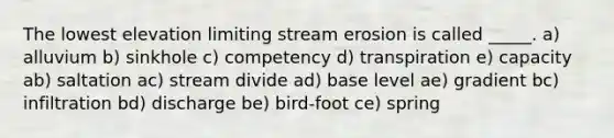 The lowest elevation limiting stream erosion is called _____. a) alluvium b) sinkhole c) competency d) transpiration e) capacity ab) saltation ac) stream divide ad) base level ae) gradient bc) infiltration bd) discharge be) bird-foot ce) spring