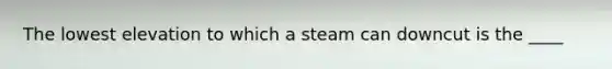 The lowest elevation to which a steam can downcut is the ____