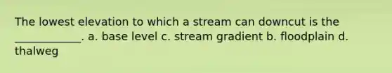 The lowest elevation to which a stream can downcut is the ____________. a. base level c. stream gradient b. floodplain d. thalweg