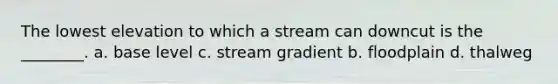 The lowest elevation to which a stream can downcut is the ________. a. base level c. stream gradient b. floodplain d. thalweg