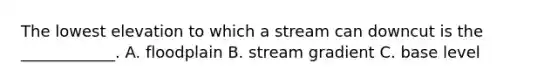 The lowest elevation to which a stream can downcut is the ____________. A. floodplain B. stream gradient C. base level