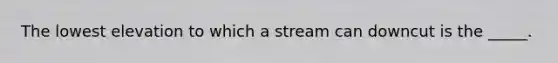 The lowest elevation to which a stream can downcut is the _____.