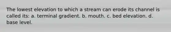 The lowest elevation to which a stream can erode its channel is called its: a. terminal gradient. b. mouth. c. bed elevation. d. base level.