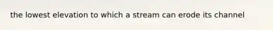 the lowest elevation to which a stream can erode its channel