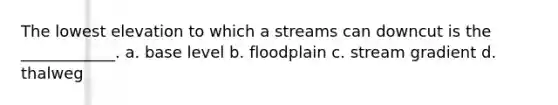 The lowest elevation to which a streams can downcut is the ____________. a. base level b. floodplain c. stream gradient d. thalweg