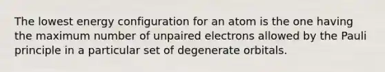 The lowest energy configuration for an atom is the one having the maximum number of unpaired electrons allowed by the Pauli principle in a particular set of degenerate orbitals.