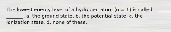 The lowest energy level of a hydrogen atom (n = 1) is called _______. a. the ground state. b. the potential state. c. the ionization state. d. none of these.