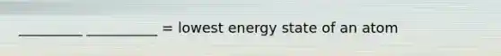 _________ __________ = lowest energy state of an atom