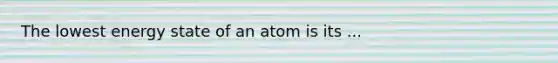 The lowest energy state of an atom is its ...