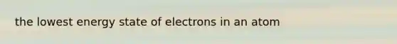 the lowest energy state of electrons in an atom