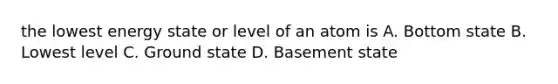 the lowest energy state or level of an atom is A. Bottom state B. Lowest level C. Ground state D. Basement state