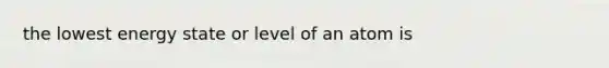 the lowest energy state or level of an atom is