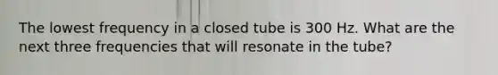 The lowest frequency in a closed tube is 300 Hz. What are the next three frequencies that will resonate in the tube?