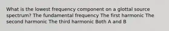 What is the lowest frequency component on a glottal source spectrum? The fundamental frequency The first harmonic The second harmonic The third harmonic Both A and B