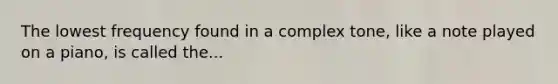 The lowest frequency found in a complex tone, like a note played on a piano, is called the...