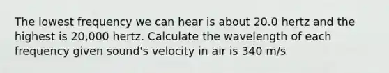 The lowest frequency we can hear is about 20.0 hertz and the highest is 20,000 hertz. Calculate the wavelength of each frequency given sound's velocity in air is 340 m/s