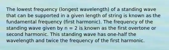 The lowest frequency (longest wavelength) of a standing wave that can be supported in a given length of string is known as the fundamental frequency (first harmonic). The frequency of the standing wave given by n = 2 is known as the first overtone or second harmonic. This standing wave has one-half the wavelength and twice the frequency of the first harmonic.