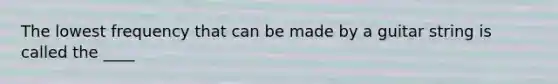 The lowest frequency that can be made by a guitar string is called the ____