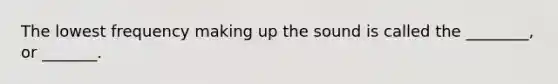 The lowest frequency making up the sound is called the ________, or _______.