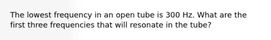 The lowest frequency in an open tube is 300 Hz. What are the first three frequencies that will resonate in the tube?