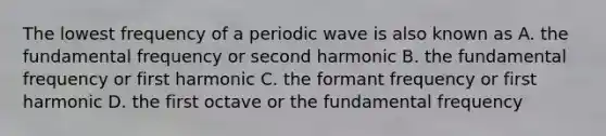 The lowest frequency of a periodic wave is also known as A. the fundamental frequency or second harmonic B. the fundamental frequency or first harmonic C. the formant frequency or first harmonic D. the first octave or the fundamental frequency