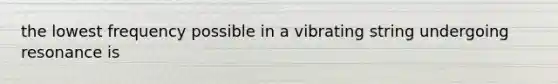 the lowest frequency possible in a vibrating string undergoing resonance is