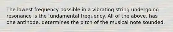 The lowest frequency possible in a vibrating string undergoing resonance is the fundamental frequency. All of the above. has one antinode. determines the pitch of the musical note sounded.