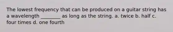 The lowest frequency that can be produced on a guitar string has a wavelength ________ as long as the string. a. twice b. half c. four times d. one fourth