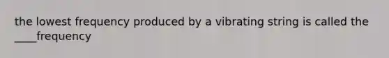 the lowest frequency produced by a vibrating string is called the ____frequency