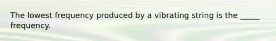 The lowest frequency produced by a vibrating string is the _____ frequency.