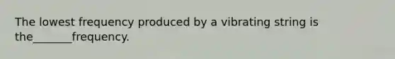 The lowest frequency produced by a vibrating string is the_______frequency.