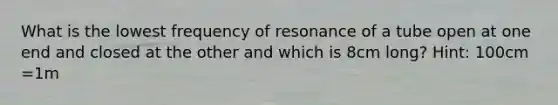 What is the lowest frequency of resonance of a tube open at one end and closed at the other and which is 8cm long? Hint: 100cm =1m