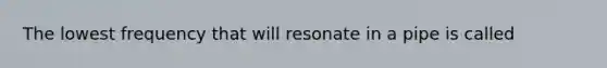 The lowest frequency that will resonate in a pipe is called