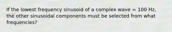 If the lowest frequency sinusoid of a complex wave = 100 Hz, the other sinusoidal components must be selected from what frequencies?